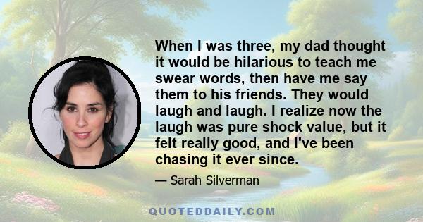 When I was three, my dad thought it would be hilarious to teach me swear words, then have me say them to his friends. They would laugh and laugh. I realize now the laugh was pure shock value, but it felt really good,