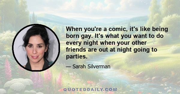 When you're a comic, it's like being born gay. It's what you want to do every night when your other friends are out at night going to parties.