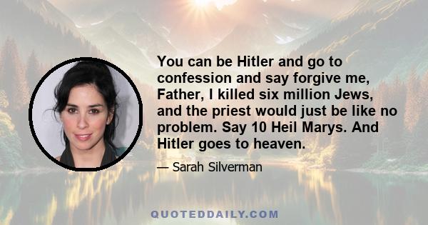 You can be Hitler and go to confession and say forgive me, Father, I killed six million Jews, and the priest would just be like no problem. Say 10 Heil Marys. And Hitler goes to heaven.