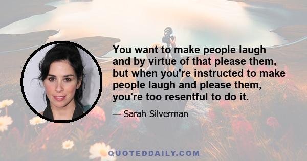 You want to make people laugh and by virtue of that please them, but when you're instructed to make people laugh and please them, you're too resentful to do it.