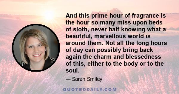 And this prime hour of fragrance is the hour so many miss upon beds of sloth, never half knowing what a beautiful, marvellous world is around them. Not all the long hours of day can possibly bring back again the charm