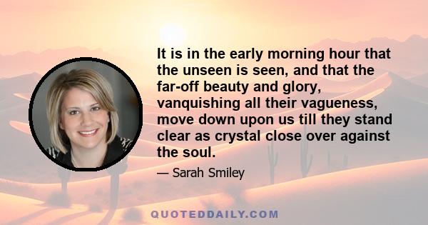 It is in the early morning hour that the unseen is seen, and that the far-off beauty and glory, vanquishing all their vagueness, move down upon us till they stand clear as crystal close over against the soul.