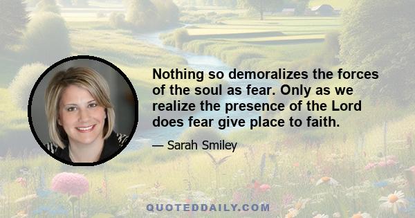 Nothing so demoralizes the forces of the soul as fear. Only as we realize the presence of the Lord does fear give place to faith.