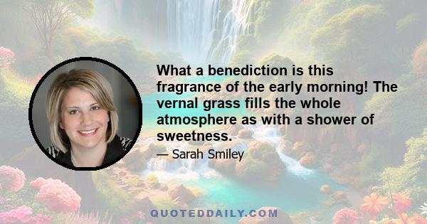 What a benediction is this fragrance of the early morning! The vernal grass fills the whole atmosphere as with a shower of sweetness.