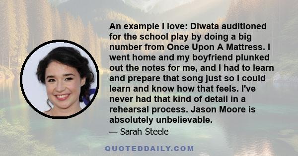 An example I love: Diwata auditioned for the school play by doing a big number from Once Upon A Mattress. I went home and my boyfriend plunked out the notes for me, and I had to learn and prepare that song just so I