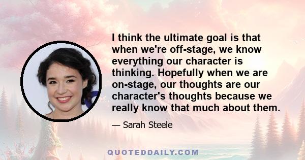 I think the ultimate goal is that when we're off-stage, we know everything our character is thinking. Hopefully when we are on-stage, our thoughts are our character's thoughts because we really know that much about them.