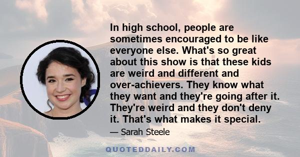 In high school, people are sometimes encouraged to be like everyone else. What's so great about this show is that these kids are weird and different and over-achievers. They know what they want and they're going after