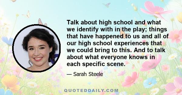 Talk about high school and what we identify with in the play; things that have happened to us and all of our high school experiences that we could bring to this. And to talk about what everyone knows in each specific