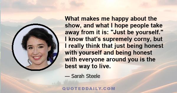 What makes me happy about the show, and what I hope people take away from it is: Just be yourself. I know that's supremely corny, but I really think that just being honest with yourself and being honest with everyone