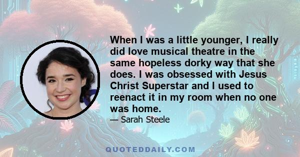 When I was a little younger, I really did love musical theatre in the same hopeless dorky way that she does. I was obsessed with Jesus Christ Superstar and I used to reenact it in my room when no one was home.