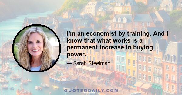 I'm an economist by training. And I know that what works is a permanent increase in buying power.