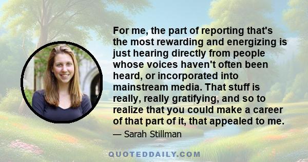 For me, the part of reporting that's the most rewarding and energizing is just hearing directly from people whose voices haven't often been heard, or incorporated into mainstream media. That stuff is really, really