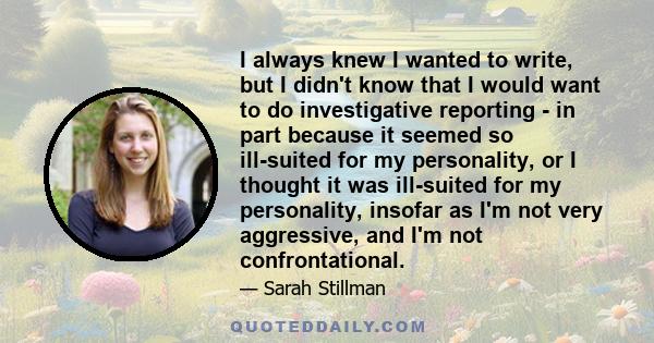 I always knew I wanted to write, but I didn't know that I would want to do investigative reporting - in part because it seemed so ill-suited for my personality, or I thought it was ill-suited for my personality, insofar 