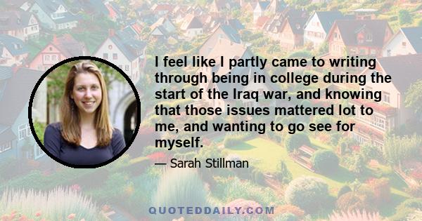 I feel like I partly came to writing through being in college during the start of the Iraq war, and knowing that those issues mattered lot to me, and wanting to go see for myself.