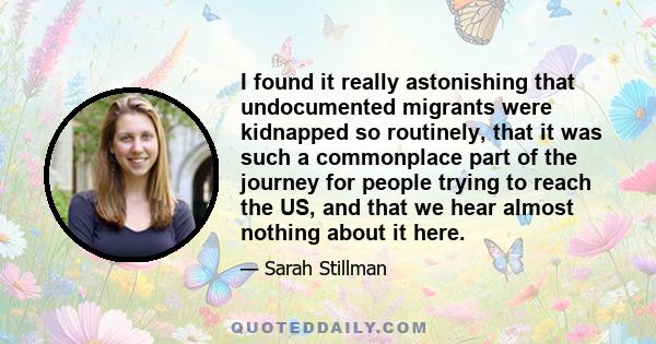 I found it really astonishing that undocumented migrants were kidnapped so routinely, that it was such a commonplace part of the journey for people trying to reach the US, and that we hear almost nothing about it here.