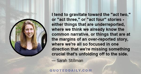 I tend to gravitate toward the act two, or act three, or act four stories - either things that are underreported, where we think we already know the common narrative, or things that are at the margins of an