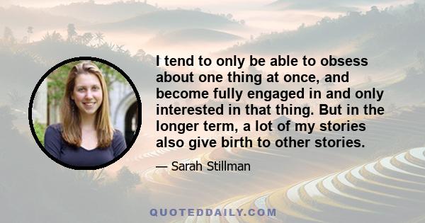 I tend to only be able to obsess about one thing at once, and become fully engaged in and only interested in that thing. But in the longer term, a lot of my stories also give birth to other stories.