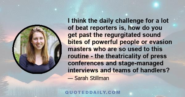 I think the daily challenge for a lot of beat reporters is, how do you get past the regurgitated sound bites of powerful people or evasion masters who are so used to this routine - the theatricality of press conferences 