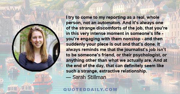 I try to come to my reporting as a real, whole person, not an automaton. And it's always one of the strange discomforts of the job, that you're in this very intense moment in someone's life - you're engaging with them