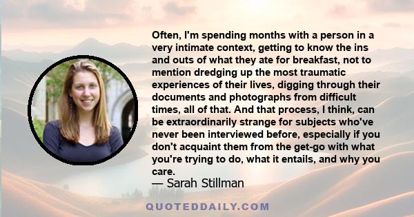 Often, I'm spending months with a person in a very intimate context, getting to know the ins and outs of what they ate for breakfast, not to mention dredging up the most traumatic experiences of their lives, digging