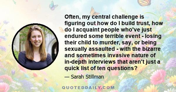 Often, my central challenge is figuring out how do I build trust, how do I acquaint people who've just endured some terrible event - losing their child to murder, say, or being sexually assaulted - with the bizarre and