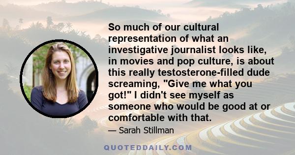 So much of our cultural representation of what an investigative journalist looks like, in movies and pop culture, is about this really testosterone-filled dude screaming, Give me what you got! I didn't see myself as