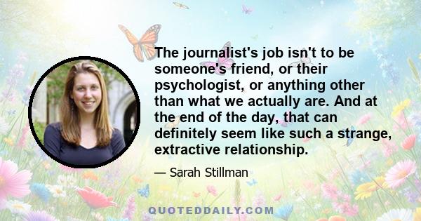 The journalist's job isn't to be someone's friend, or their psychologist, or anything other than what we actually are. And at the end of the day, that can definitely seem like such a strange, extractive relationship.