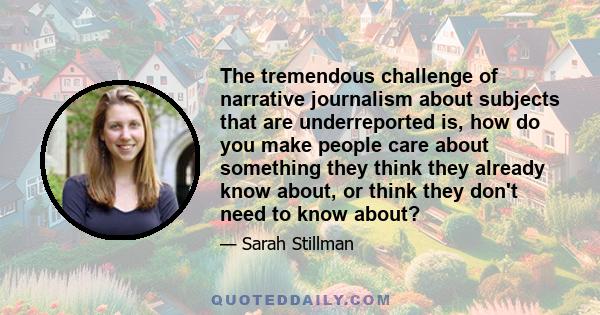 The tremendous challenge of narrative journalism about subjects that are underreported is, how do you make people care about something they think they already know about, or think they don't need to know about?