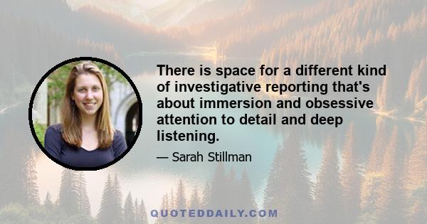 There is space for a different kind of investigative reporting that's about immersion and obsessive attention to detail and deep listening.