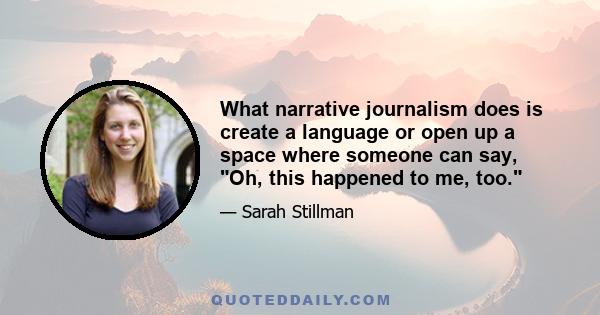 What narrative journalism does is create a language or open up a space where someone can say, Oh, this happened to me, too.