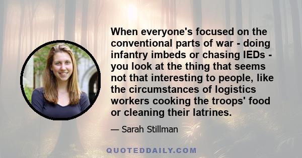 When everyone's focused on the conventional parts of war - doing infantry imbeds or chasing IEDs - you look at the thing that seems not that interesting to people, like the circumstances of logistics workers cooking the 