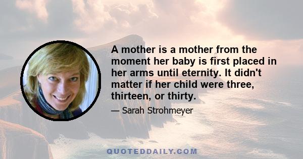 A mother is a mother from the moment her baby is first placed in her arms until eternity. It didn't matter if her child were three, thirteen, or thirty.