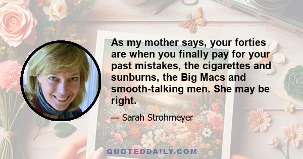 As my mother says, your forties are when you finally pay for your past mistakes, the cigarettes and sunburns, the Big Macs and smooth-talking men. She may be right.