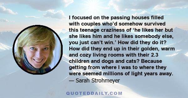 I focused on the passing houses filled with couples who’d somehow survived this teenage craziness of ‘he likes her but she likes him and he likes somebody else, you just can’t win.’ How did they do it? How did they end