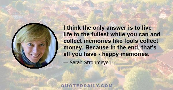 I think the only answer is to live life to the fullest while you can and collect memories like fools collect money. Because in the end, that's all you have - happy memories.