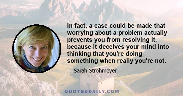 In fact, a case could be made that worrying about a problem actually prevents you from resolving it, because it deceives your mind into thinking that you're doing something when really you're not.