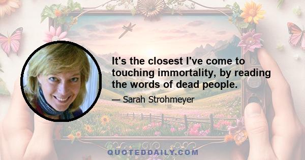 It's the closest I've come to touching immortality, by reading the words of dead people.