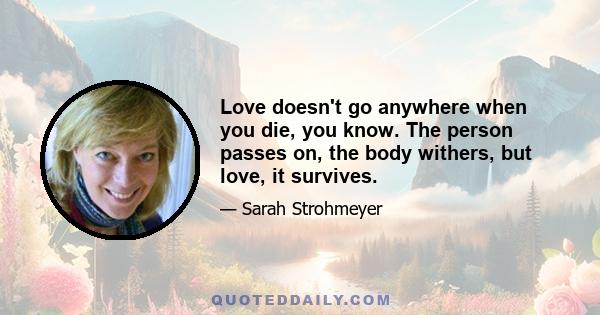 Love doesn't go anywhere when you die, you know. The person passes on, the body withers, but love, it survives.