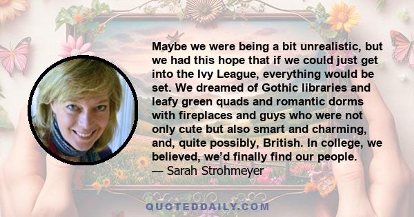 Maybe we were being a bit unrealistic, but we had this hope that if we could just get into the Ivy League, everything would be set. We dreamed of Gothic libraries and leafy green quads and romantic dorms with fireplaces 