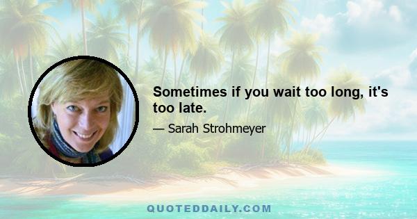 Sometimes if you wait too long, it's too late.