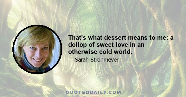 That's what dessert means to me: a dollop of sweet love in an otherwise cold world.