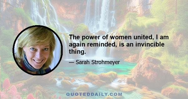 The power of women united, I am again reminded, is an invincible thing.