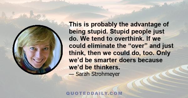 This is probably the advantage of being stupid. Stupid people just do. We tend to overthink. If we could eliminate the “over” and just think, then we could do, too. Only we’d be smarter doers because we’d be thinkers.