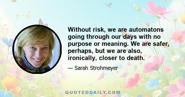 Without risk, we are automatons going through our days with no purpose or meaning. We are safer, perhaps, but we are also, ironically, closer to death.