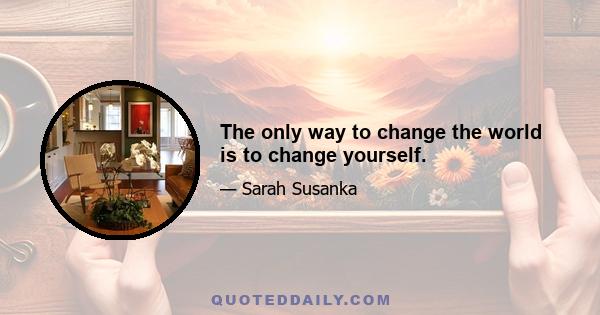 The only way to change the world is to change yourself.