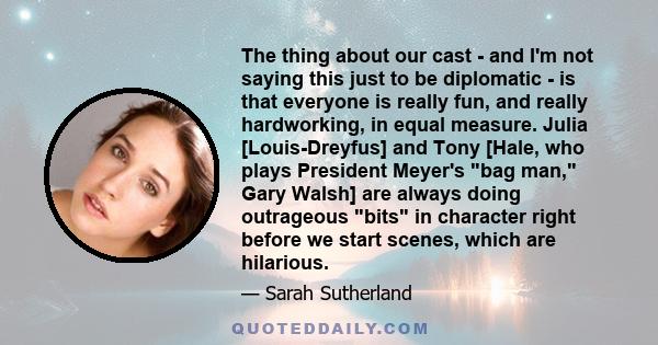 The thing about our cast - and I'm not saying this just to be diplomatic - is that everyone is really fun, and really hardworking, in equal measure. Julia [Louis-Dreyfus] and Tony [Hale, who plays President Meyer's bag