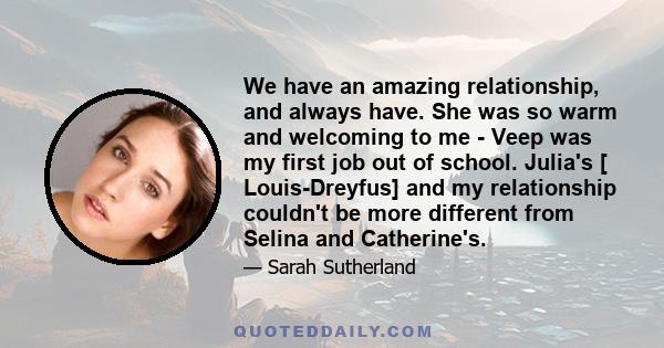 We have an amazing relationship, and always have. She was so warm and welcoming to me - Veep was my first job out of school. Julia's [ Louis-Dreyfus] and my relationship couldn't be more different from Selina and