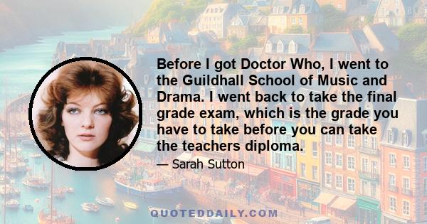 Before I got Doctor Who, I went to the Guildhall School of Music and Drama. I went back to take the final grade exam, which is the grade you have to take before you can take the teachers diploma.