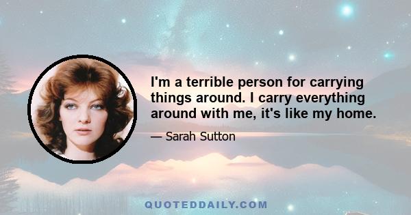 I'm a terrible person for carrying things around. I carry everything around with me, it's like my home.