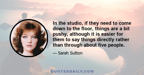 In the studio, if they need to come down to the floor, things are a bit pushy, although it is easier for them to say things directly rather than through about five people.